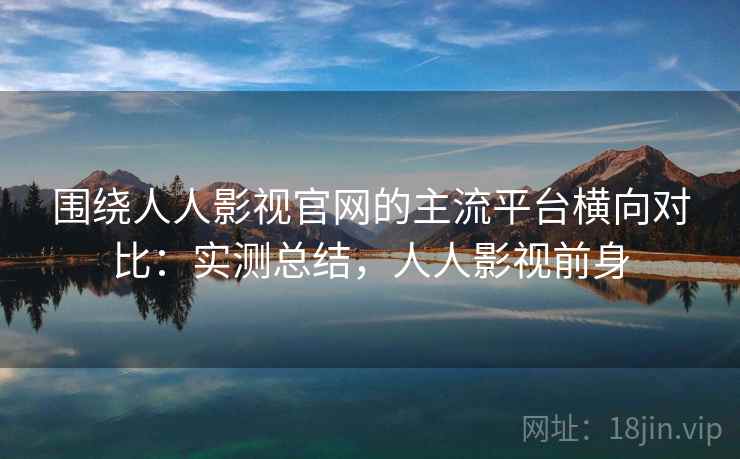 围绕人人影视官网的主流平台横向对比：实测总结，人人影视前身