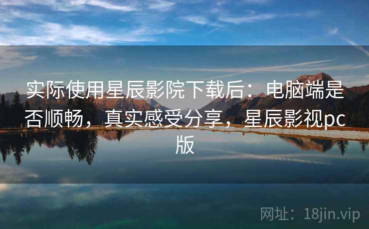 实际使用星辰影院下载后：电脑端是否顺畅，真实感受分享，星辰影视pc版