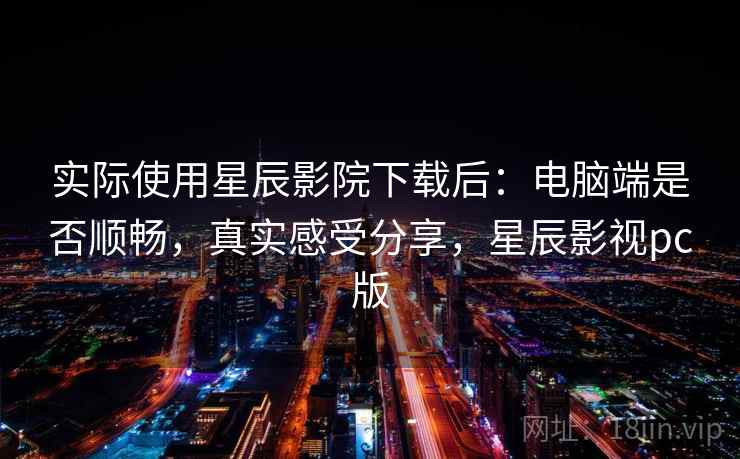 实际使用星辰影院下载后：电脑端是否顺畅，真实感受分享，星辰影视pc版