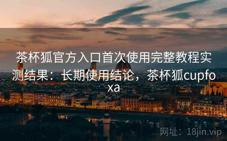 茶杯狐官方入口首次使用完整教程实测结果：长期使用结论，茶杯狐cupfoxa