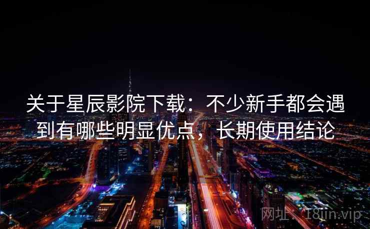 关于星辰影院下载：不少新手都会遇到有哪些明显优点，长期使用结论