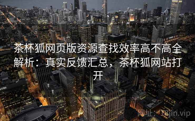 茶杯狐网页版资源查找效率高不高全解析：真实反馈汇总，茶杯狐网站打开
