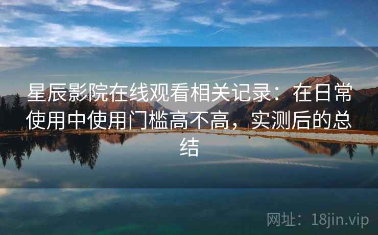 星辰影院在线观看相关记录：在日常使用中使用门槛高不高，实测后的总结