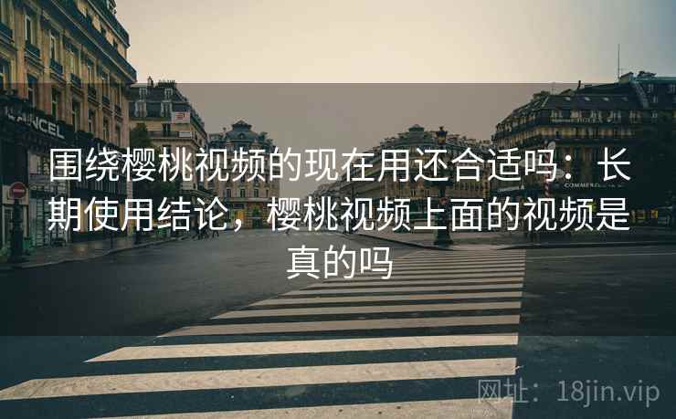 围绕樱桃视频的现在用还合适吗：长期使用结论，樱桃视频上面的视频是真的吗