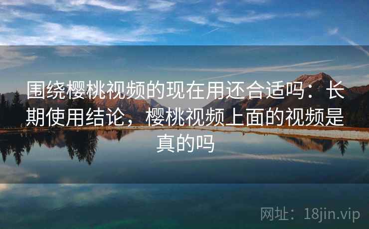 围绕樱桃视频的现在用还合适吗：长期使用结论，樱桃视频上面的视频是真的吗
