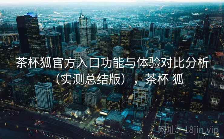 茶杯狐官方入口功能与体验对比分析(实测总结版),茶杯 狐 茶杯狐官方入口功能与体验对比分析(实测总结版),茶杯 狐