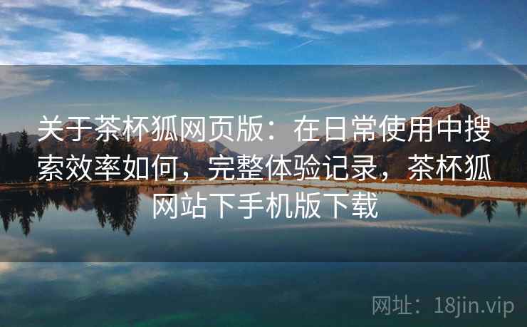关于茶杯狐网页版:在日常使用中搜索效率如何,完整体验记录,茶杯狐网站下手机版下载 关于茶杯狐网页版:在日常使用中搜索效率如何,完整体验记录,茶杯狐网站下手机版下载
