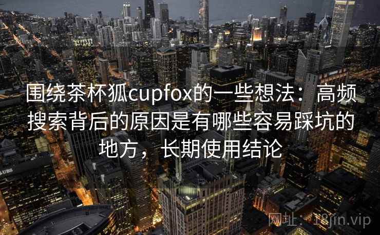 围绕茶杯狐cupfox的一些想法：高频搜索背后的原因是有哪些容易踩坑的地方，长期使用结论