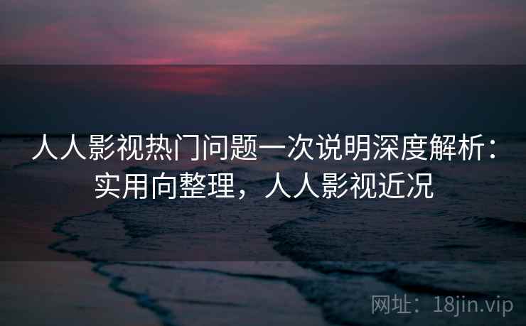 人人影视热门问题一次说明深度解析：实用向整理，人人影视近况