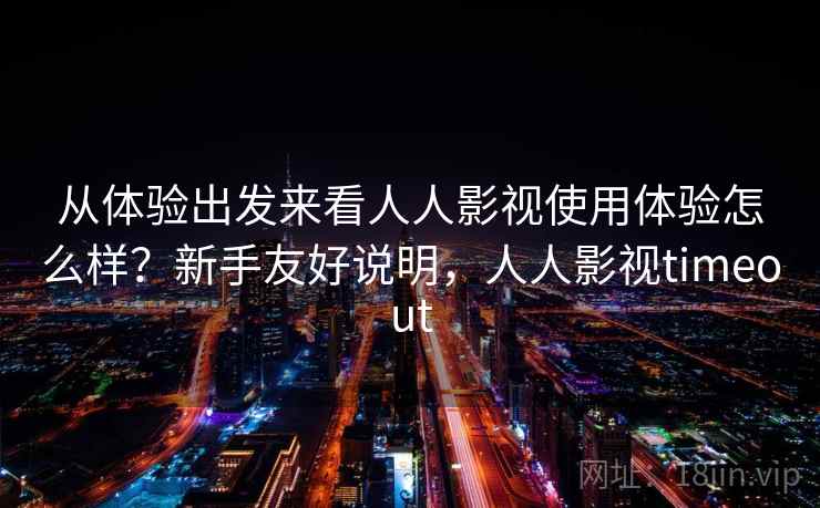 从体验出发来看人人影视使用体验怎么样?新手友好说明,人人影视timeout 从体验出发来看人人影视使用体验怎么样?新手友好说明,人人影视timeout