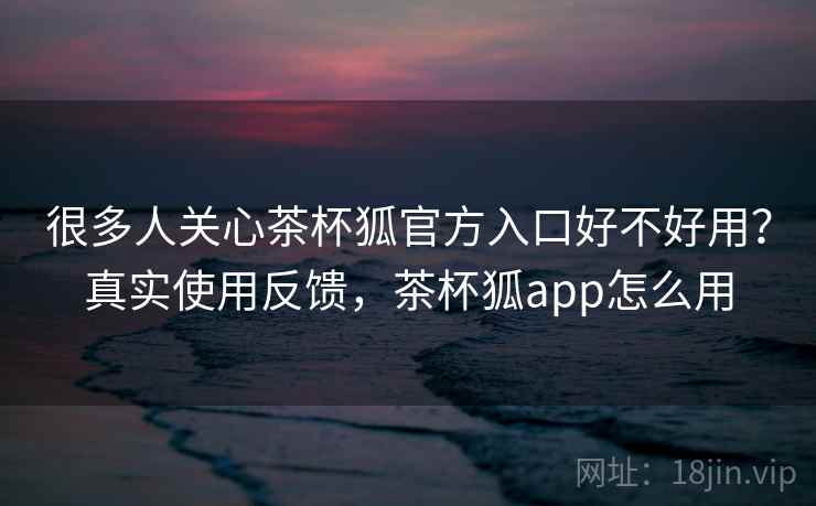 很多人关心茶杯狐官方入口好不好用？真实使用反馈，茶杯狐app怎么用