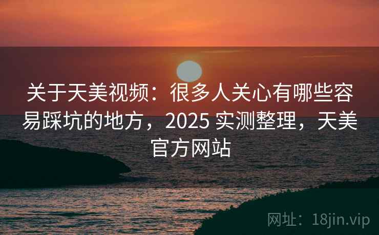 关于天美视频：很多人关心有哪些容易踩坑的地方，2025 实测整理，天美官方网站