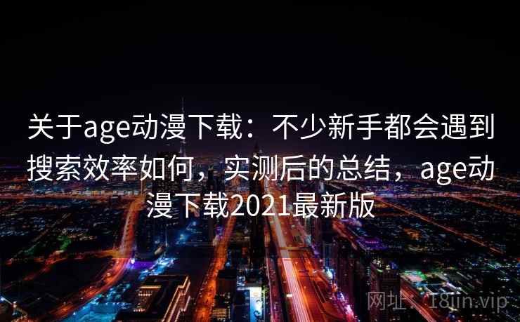 关于age动漫下载：不少新手都会遇到搜索效率如何，实测后的总结，age动漫下载2021最新版
