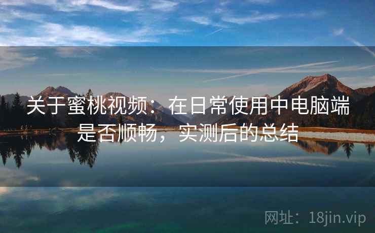 关于蜜桃视频：在日常使用中电脑端是否顺畅，实测后的总结