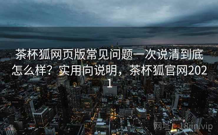 茶杯狐网页版常见问题一次说清到底怎么样？实用向说明，茶杯狐官网2021