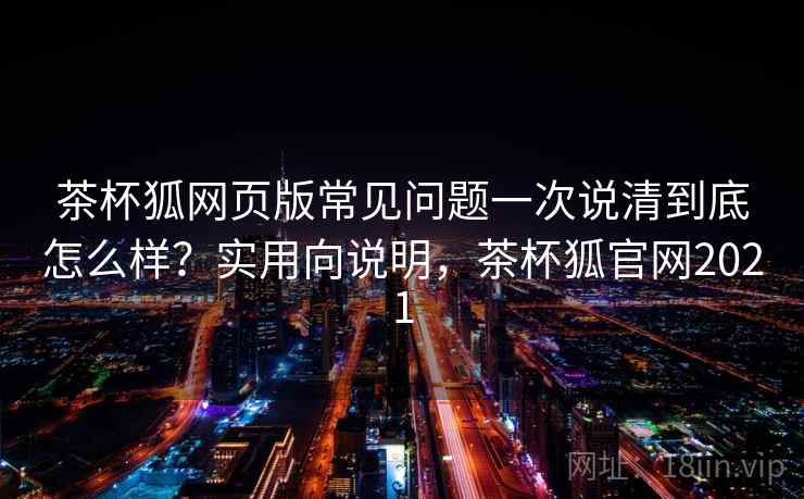 茶杯狐网页版常见问题一次说清到底怎么样？实用向说明，茶杯狐官网2021