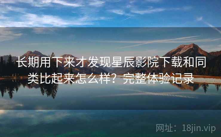 长期用下来才发现星辰影院下载和同类比起来怎么样？完整体验记录
