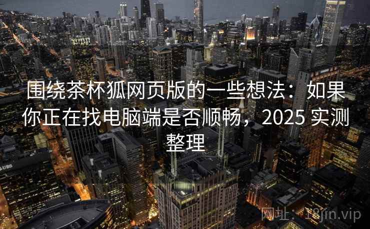 围绕茶杯狐网页版的一些想法：如果你正在找电脑端是否顺畅，2025 实测整理