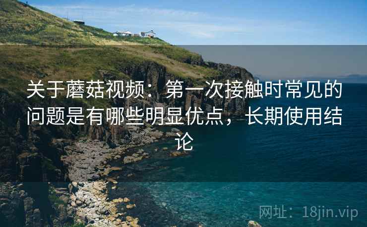 关于蘑菇视频：第一次接触时常见的问题是有哪些明显优点，长期使用结论