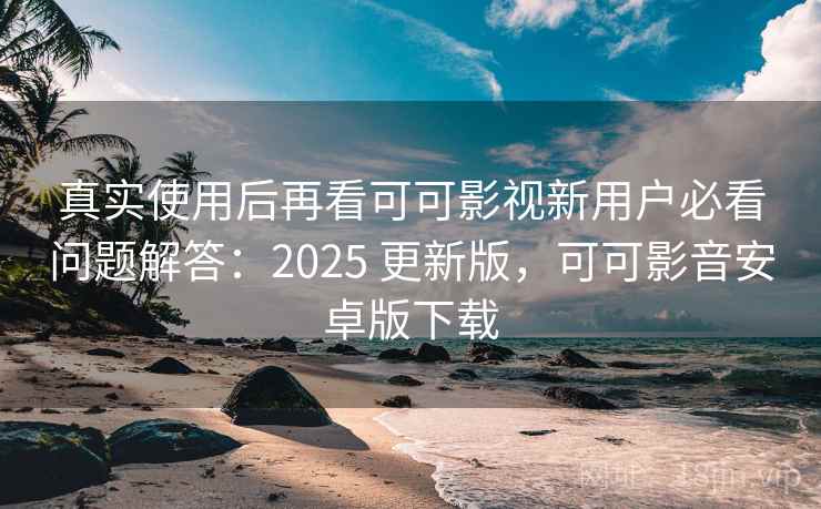 真实使用后再看可可影视新用户必看问题解答：2025 更新版，可可影音安卓版下载