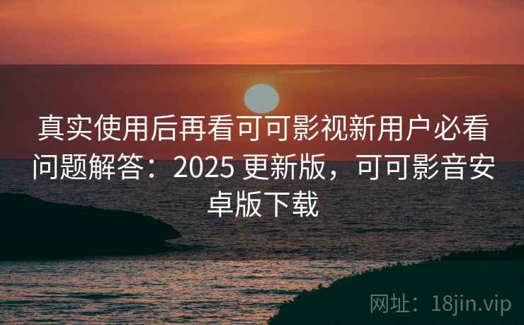 真实使用后再看可可影视新用户必看问题解答：2025 更新版，可可影音安卓版下载