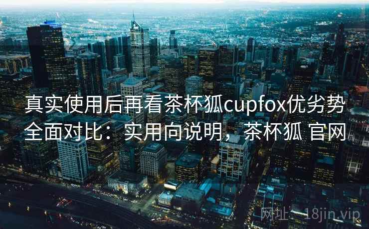 真实使用后再看茶杯狐cupfox优劣势全面对比：实用向说明，茶杯狐 官网