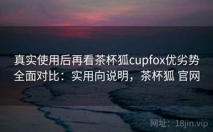 真实使用后再看茶杯狐cupfox优劣势全面对比：实用向说明，茶杯狐 官网