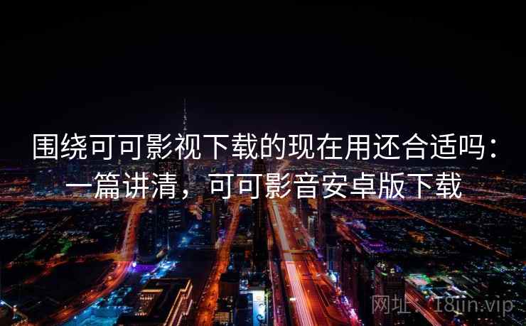 围绕可可影视下载的现在用还合适吗：一篇讲清，可可影音安卓版下载