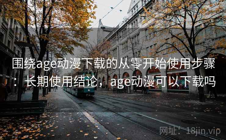 围绕age动漫下载的从零开始使用步骤：长期使用结论，age动漫可以下载吗