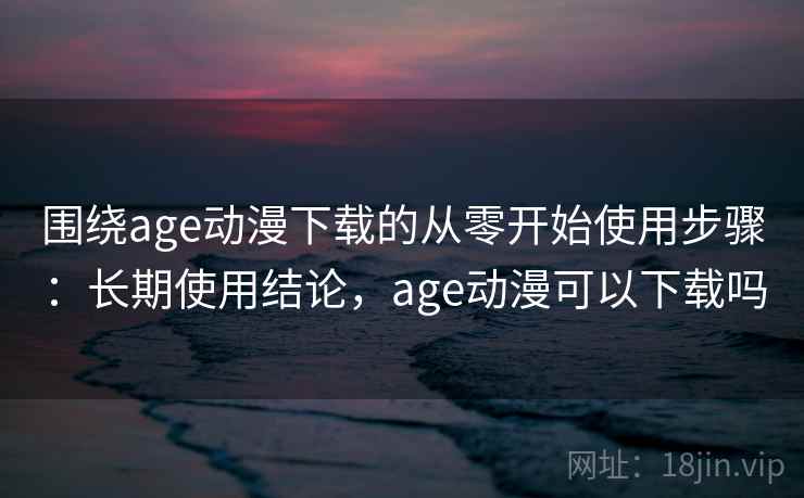围绕age动漫下载的从零开始使用步骤：长期使用结论，age动漫可以下载吗
