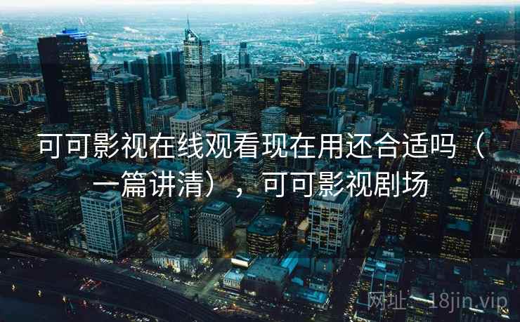 可可影视在线观看现在用还合适吗（一篇讲清），可可影视剧场