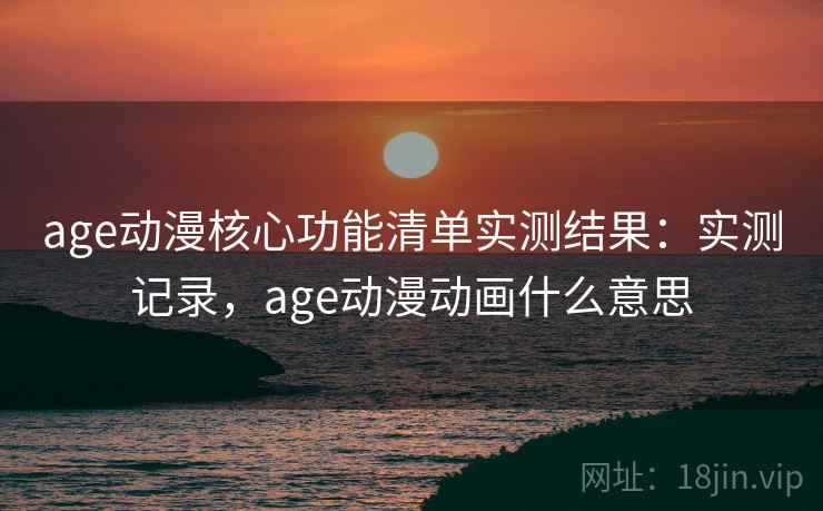 age动漫核心功能清单实测结果：实测记录，age动漫动画什么意思