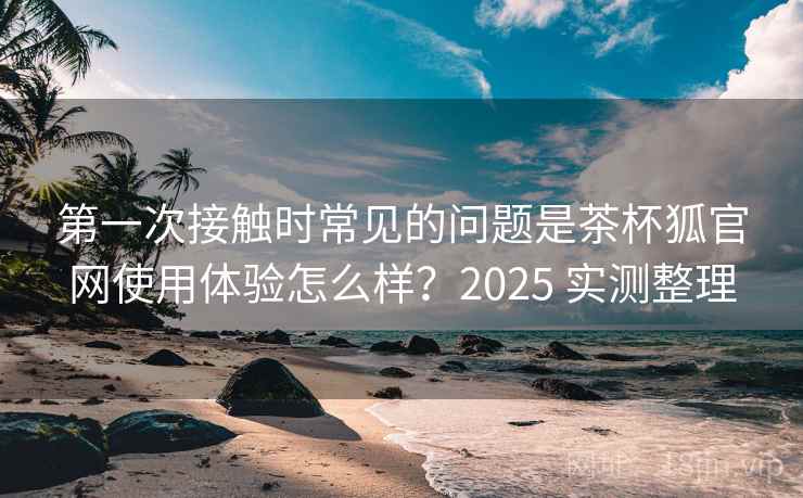 第一次接触时常见的问题是茶杯狐官网使用体验怎么样？2025 实测整理