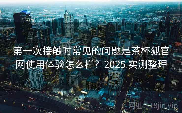 第一次接触时常见的问题是茶杯狐官网使用体验怎么样？2025 实测整理