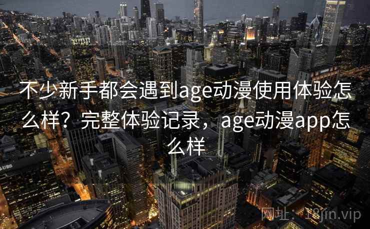 不少新手都会遇到age动漫使用体验怎么样？完整体验记录，age动漫app怎么样
