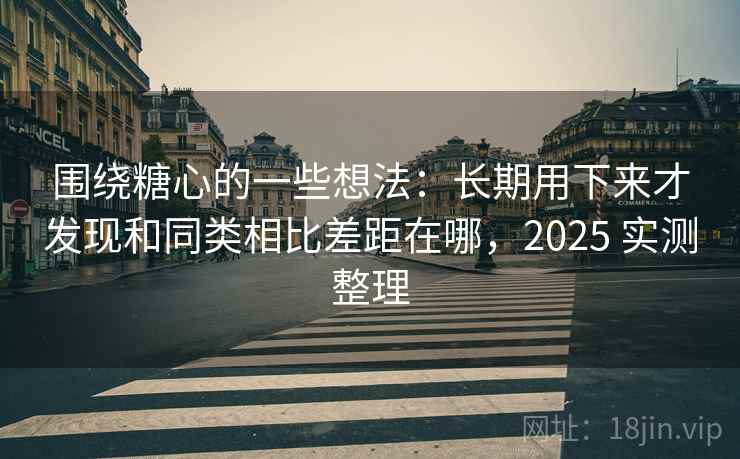 围绕糖心的一些想法：长期用下来才发现和同类相比差距在哪，2025 实测整理