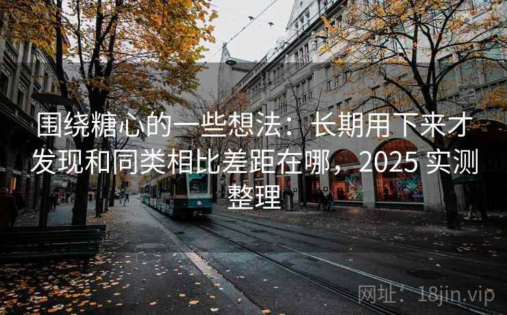 围绕糖心的一些想法：长期用下来才发现和同类相比差距在哪，2025 实测整理