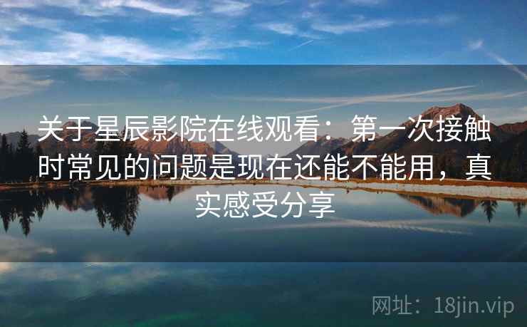 关于星辰影院在线观看：第一次接触时常见的问题是现在还能不能用，真实感受分享