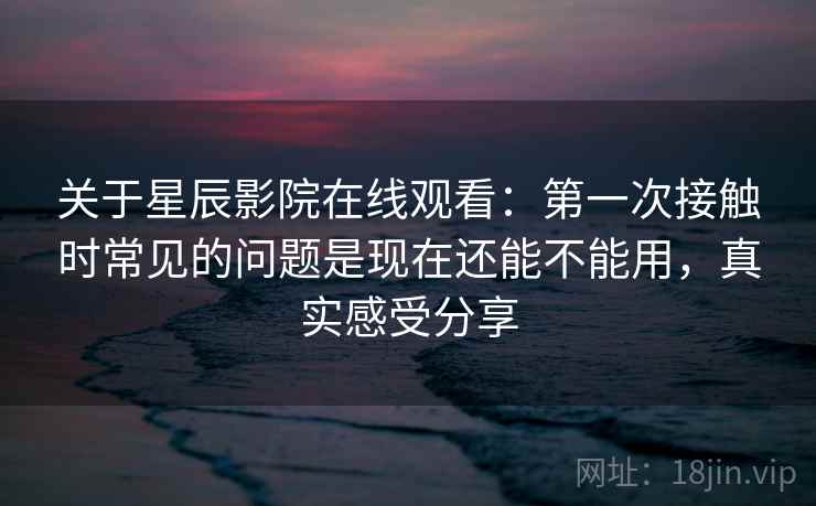 关于星辰影院在线观看：第一次接触时常见的问题是现在还能不能用，真实感受分享