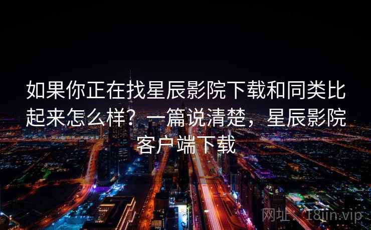 如果你正在找星辰影院下载和同类比起来怎么样？一篇说清楚，星辰影院客户端下载