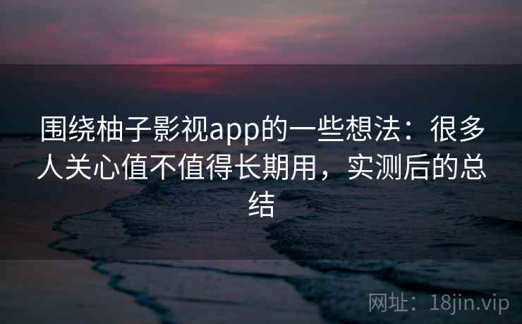围绕柚子影视app的一些想法：很多人关心值不值得长期用，实测后的总结