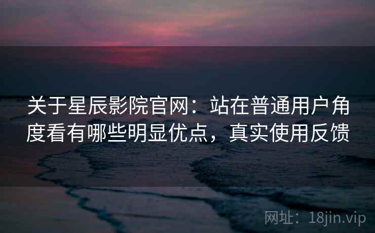 关于星辰影院官网：站在普通用户角度看有哪些明显优点，真实使用反馈