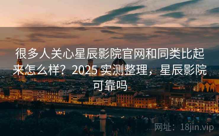 很多人关心星辰影院官网和同类比起来怎么样？2025 实测整理，星辰影院可靠吗