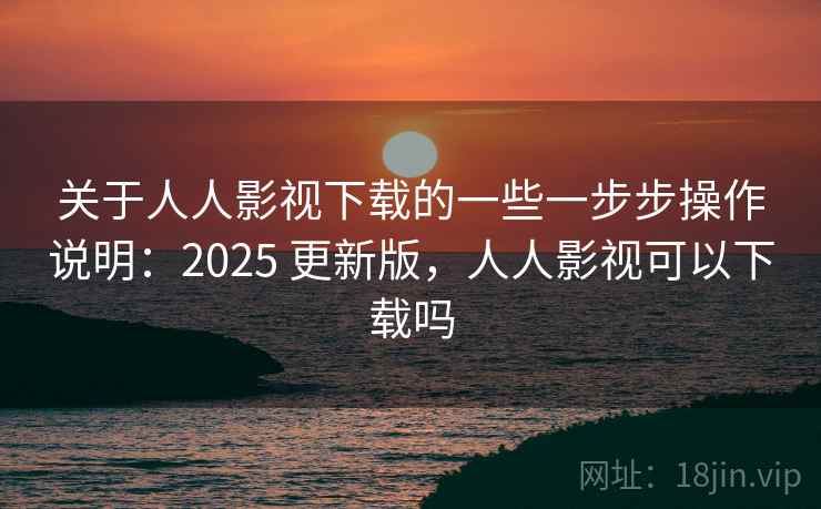 关于人人影视下载的一些一步步操作说明：2025 更新版，人人影视可以下载吗