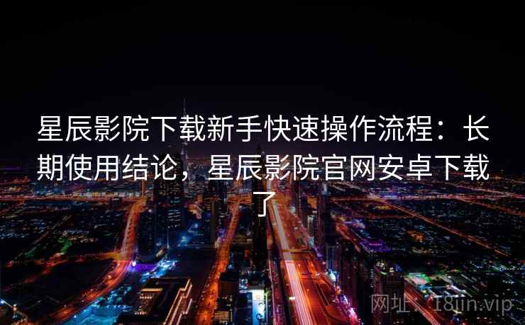 星辰影院下载新手快速操作流程：长期使用结论，星辰影院官网安卓下载了