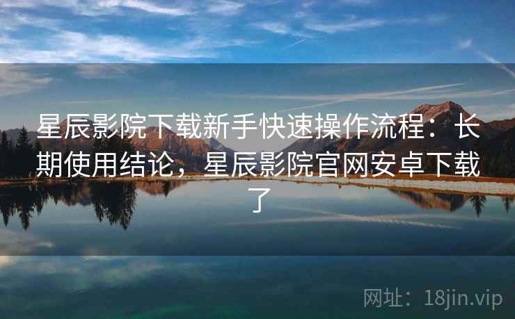 星辰影院下载新手快速操作流程：长期使用结论，星辰影院官网安卓下载了
