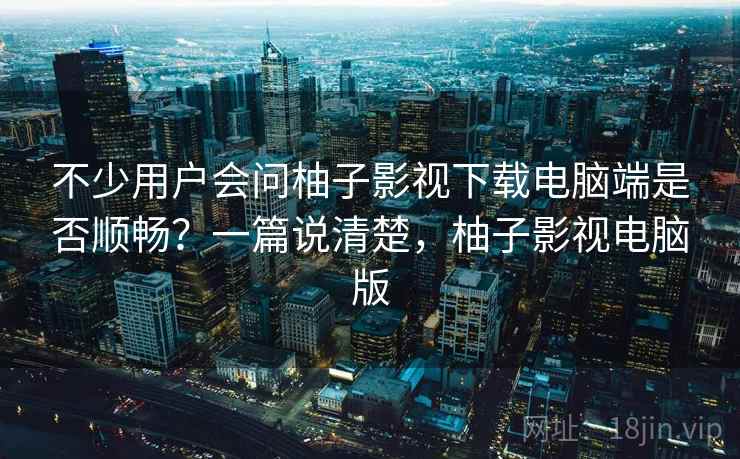 不少用户会问柚子影视下载电脑端是否顺畅？一篇说清楚，柚子影视电脑版