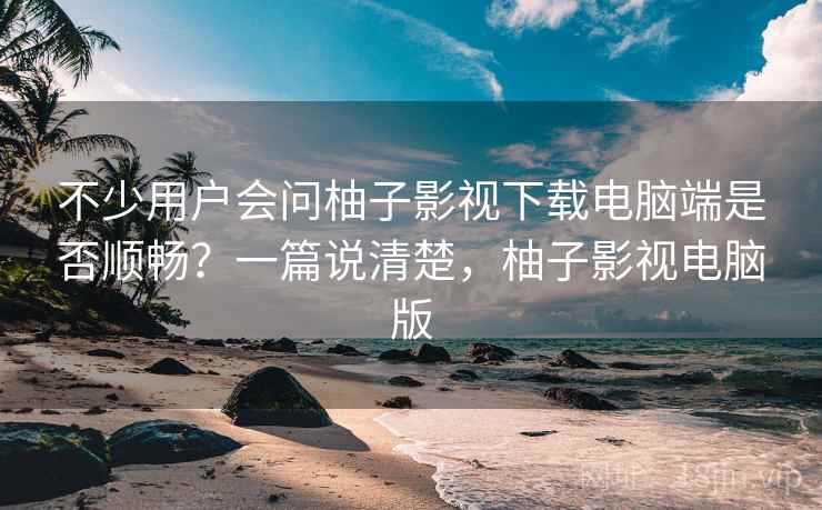 不少用户会问柚子影视下载电脑端是否顺畅？一篇说清楚，柚子影视电脑版