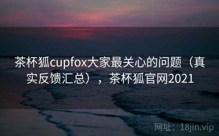 茶杯狐cupfox大家最关心的问题（真实反馈汇总），茶杯狐官网2021