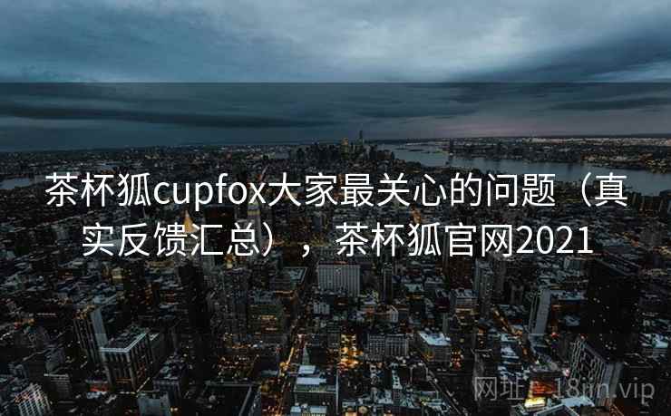 茶杯狐cupfox大家最关心的问题（真实反馈汇总），茶杯狐官网2021